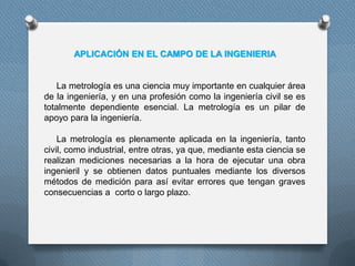APLICACIÓN EN EL CAMPO DE LA INGENIERIA
La metrología es una ciencia muy importante en cualquier área
de la ingeniería, y en una profesión como la ingeniería civil se es
totalmente dependiente esencial. La metrología es un pilar de
apoyo para la ingeniería.
La metrología es plenamente aplicada en la ingeniería, tanto
civil, como industrial, entre otras, ya que, mediante esta ciencia se
realizan mediciones necesarias a la hora de ejecutar una obra
ingenieril y se obtienen datos puntuales mediante los diversos
métodos de medición para así evitar errores que tengan graves
consecuencias a corto o largo plazo.
 