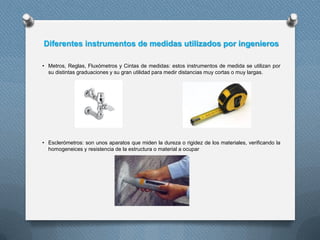 Diferentes instrumentos de medidas utilizados por ingenieros
• Metros, Reglas, Fluxómetros y Cintas de medidas: estos instrumentos de medida se utilizan por
su distintas graduaciones y su gran utilidad para medir distancias muy cortas o muy largas.
• Esclerómetros: son unos aparatos que miden la dureza o rigidez de los materiales, verificando la
homogeneices y resistencia de la estructura o material a ocupar
 