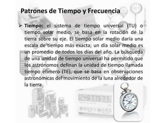 Patrones de Tiempo y Frecuencia
 Tiempo: el sistema de tiempo universal (TU) o
tiempo solar medio, se basa en la rotación de la
tierra sobre su eje. El tiempo solar medio daría una
escala de tiempo más exacta; un día solar medio es
un promedio de todos los días del año. La búsqueda
de una unidad de tiempo universal ha permitido que
los astrónomos definan la unidad de tiempo llamada
tiempo efímero (TE), que se basa en observaciones
astronómicas del movimiento de la luna alrededor de
la tierra.
 