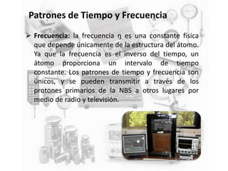 Patrones de Tiempo y Frecuencia
 Frecuencia: la frecuencia ŋ es una constante física
que depende únicamente de la estructura del átomo.
Ya que la frecuencia es el inverso del tiempo, un
átomo proporciona un intervalo de tiempo
constante. Los patrones de tiempo y frecuencia son
únicos, y se pueden transmitir a través de los
protones primarios de la NBS a otros lugares por
medio de radio y televisión.
 