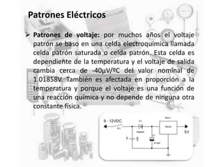 Patrones Eléctricos
 Patrones de voltaje: por muchos años el voltaje
patrón se baso en una celda electroquímica llamada
celda patrón saturada o celda patrón. Esta celda es
dependiente de la temperatura y el voltaje de salida
cambia cerca de -40μV/ºC del valor nominal de
1.01858V. También es afectada en proporción a la
temperatura y porque el voltaje es una función de
una reacción química y no depende de ninguna otra
constante física.
 