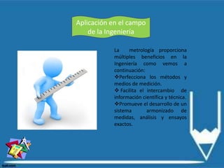 Aplicación en el campo
de la Ingeniería
La metrología proporciona
múltiples beneficios en la
Ingeniería como vemos a
continuación:
Perfecciona los métodos y
medios de medición.
 Facilita el intercambio de
información científica y técnica.
Promueve el desarrollo de un
sistema armonizado de
medidas, análisis y ensayos
exactos.
 