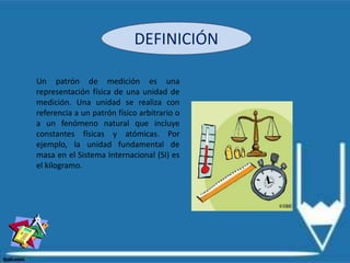 DEFINICIÓN
Un patrón de medición es una
representación física de una unidad de
medición. Una unidad se realiza con
referencia a un patrón físico arbitrario o
a un fenómeno natural que incluye
constantes físicas y atómicas. Por
ejemplo, la unidad fundamental de
masa en el Sistema Internacional (SI) es
el kilogramo.
 