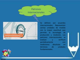 Patrones
Internacionales
Se definen por acuerdos
internacionales. Representan
ciertas unidades de medida
con la mayor exactitud que
permite la tecnología de
producción y medición. Los
patrones internacionales se
evalúan y verifican
periódicamente con
mediciones absolutas en
términos de unidades
fundamentales.
 