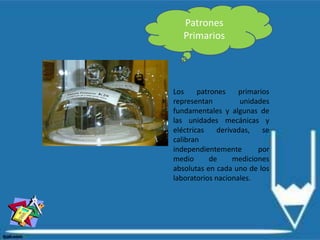 Patrones
Primarios
Los patrones primarios
representan unidades
fundamentales y algunas de
las unidades mecánicas y
eléctricas derivadas, se
calibran
independientemente por
medio de mediciones
absolutas en cada uno de los
laboratorios nacionales.
 