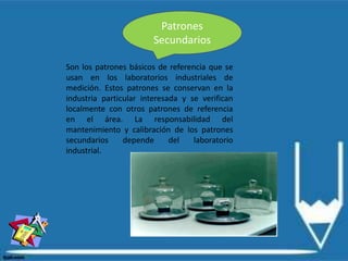 Patrones
Secundarios
Son los patrones básicos de referencia que se
usan en los laboratorios industriales de
medición. Estos patrones se conservan en la
industria particular interesada y se verifican
localmente con otros patrones de referencia
en el área. La responsabilidad del
mantenimiento y calibración de los patrones
secundarios depende del laboratorio
industrial.
 