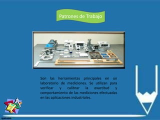 Patrones de Trabajo
Son las herramientas principales en un
laboratorio de mediciones. Se utilizan para
verificar y calibrar la exactitud y
comportamiento de las mediciones efectuadas
en las aplicaciones industriales.
 