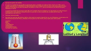  Ejemplo de patrón de medida.
 El metro fue establecido por la Oficina general de pesas y medidas con sede en París, Francia, en 1795, y es la
medida equivalente a 1/10000000 (Un diezmillonésimo) de la distancia entre el polo norte y el ecuador. El metro
patrón es la longitud una barra de aleación de platino e iridio a 4° C, que se encuentra en la Oficina de Pesas y
Medidas en Francia.
La yarda fue establecida durante el siglo XIII como medida oficial en Inglaterra. Fue decretada por el Rey Enrique I,
estableciendo como patrón la distancia ente la punta de su nariz y la punta de sus dedos de la mano. Su
equivalencia es de 91.44 cm.
 Patrones internacionales.
 De todos los patrones del sistema métrico, sólo existe la muestra material de uno, es el kilogramo, conservado en la
Oficina Internacional de Pesos y Medidas. De ese patrón se han hecho varias copias para varios países.
Longitud
Masa
Tiempo
Carga eléctrica
Temperatura
Intensidad luminosa
Cantidad de sustancia
 