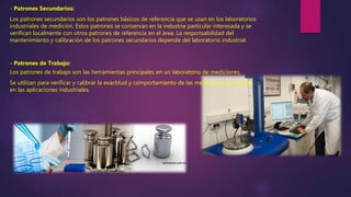- Patrones Secundarios:
Los patrones secundarios son los patrones básicos de referencia que se usan en los laboratorios
industriales de medición. Estos patrones se conservan en la industria particular interesada y se
verifican localmente con otros patrones de referencia en el área. La responsabilidad del
mantenimiento y calibración de los patrones secundarios depende del laboratorio industrial.
- Patrones de Trabajo:
Los patrones de trabajo son las herramientas principales en un laboratorio de mediciones.
Se utilizan para verificar y calibrar la exactitud y comportamiento de las mediciones efectuadas
en las aplicaciones industriales.
 