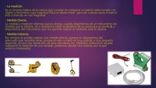 - La medición
es un proceso básico de la ciencia que consiste en comparar un patrón seleccionado con
objeto o fenómeno cuya magnitud física se desea medir para ver cuántas veces el patrón
está contenido en esa magnitud.
- Medida Directa:
La medida o medición diremos que es directa, cuando disponemos de un instrumento de
medida que la obtiene, así si deseamos medir la distancia de un punto a a un punto b, y
disponemos del instrumento que nos permite realizar la medición, esta es directa.
- Medida Indirecta:
No siempre es posible realizar una medida directa, porque no disponemos del
adecuado que necesitas tener, porque el valor a medir es muy grande o muy pequeño
depende, porque hay obstáculos de otra naturaleza, etc. Medición indirecta es aquella
realizando la medición de una variable, podemos calcular otra distinta, por la que
estamos interesados.
 