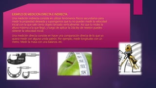 EJEMPLO DE MEDICION DIRECTA E INDIRECTA.
Una medición indirecta consiste en utilizar fenómenos físicos secundarios para
medir la propiedad deseada y supongamos que tu no puedes medir la velocidad
inicial con la que sale cierto objeto lanzado verticalmente. Asi que tu mides la
altura máxima a la que llegó, y luego de aplicar la 2da ley de newton puedes
obtener la velocidad inicial.
Una medición directa consiste en hacer una comparación directa de lo que yo
quiera medir con alguna unida patrón. Por ejemplo, medir longitudes con un
metro. Medir la masa con una balanza. etc.
 