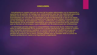 - Actualmente en nuestro país por ser unos de los países relacionados con la importación y
exportación de petróleo se maneja muy continuamente todo tipo de mediciones para evitar
pérdidas de los mismos aun cuando los sistemas de mediciones están cada día mas
automatizados por otra parte, la metrología es parte fundamental de lo que en los países
industrializados se conoce como Infraestructura Nacional de la Calidad, compuesta además
por las actividades de normalización, ensayos, certificación y acreditación, que a su vez son
dependientes de las actividades metrológicas que aseguran la exactitud de las mediciones
que se efectúan en los ensayos, cuyos resultados son la evidencia para las certificaciones.
- La metrología permite asegurar la comparabilidad internacional de las mediciones y por
tanto la intercambiabilidad de los productos a escala internacional. Que sucede en nuestro
caso Venezuela necesitamos mantener un control mediante las mediciones ya que por
media de las mismas permitiremos que el margen de error sea mínimo y por ende la
perdida del producto sea la menor cantidad posible para así también tener el control de
nuestros productos en cuanto a la importación y exportación.
CONCLUSION.
 