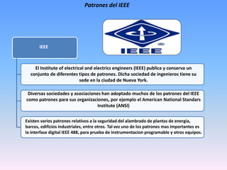 Patrones del IEEE
IEEE
El Institute of electrical and electrics engineers (IEEE) publica y conserva un
conjunto de diferentes tipos de patrones. Dicha sociedad de ingenieros tiene su
sede en la ciudad de Nueva York.
Diversas sociedades y asociaciones han adoptado muchos de los patrones del IEEE
como patrones para sus organizaciones, por ejemplo el American National Standars
Institute (ANSI)
Existen varios patrones relativos a la seguridad del alambrado de plantas de energia,
barcos, edificios industriales, entre otros. Tal vez uno de los patrones mas importantes es
la interfase digital IEEE 488, para prueba de instrumentacion programable y otros equipos.
 