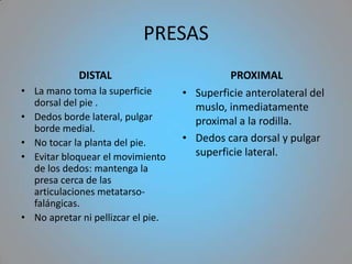 PRESAS
             DISTAL                          PROXIMAL
• La mano toma la superficie        • Superficie anterolateral del
  dorsal del pie .                    muslo, inmediatamente
• Dedos borde lateral, pulgar         proximal a la rodilla.
  borde medial.
• No tocar la planta del pie.       • Dedos cara dorsal y pulgar
• Evitar bloquear el movimiento       superficie lateral.
  de los dedos: mantenga la
  presa cerca de las
  articulaciones metatarso-
  falángicas.
• No apretar ni pellizcar el pie.
 
