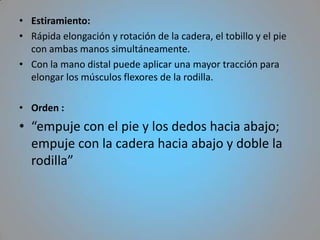 • Estiramiento:
• Rápida elongación y rotación de la cadera, el tobillo y el pie
  con ambas manos simultáneamente.
• Con la mano distal puede aplicar una mayor tracción para
  elongar los músculos flexores de la rodilla.

• Orden :
• “empuje con el pie y los dedos hacia abajo;
  empuje con la cadera hacia abajo y doble la
  rodilla”
 