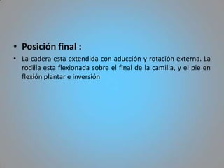 • Posición final :
• La cadera esta extendida con aducción y rotación externa. La
  rodilla esta flexionada sobre el final de la camilla, y el pie en
  flexión plantar e inversión
 