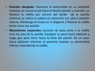 • Posición elongada: Traccione la extremidad en su totalidad
  mientras se mueve el pie hacia la flexión plantar y eversión, se
  flexiona la rodilla por encima del borde de la camilla
  mientras se coloca la cadera en extensión con abd y rotación
  interna. Mantenga el muslo en la diagonal y flexione la rodilla
  tanto como sea posible.
• Mecanismos corporales: posición de paso junto a la rodilla
  mire los pies de la camilla. Desplace su peso hacia adelante y
  luego gire para mirar hacia la línea del patrón. De un paso
  hacia adelante mientras el paciente levanta su extremidad
  inferior extendiendo la rodilla.
 