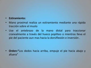 • Estiramiento:
• Mano proximal realiza un estiramiento mediante una rápida
  tracción sobre el muslo
• Use el antebrazo de la mano distal para traccionar
  cranealmente a través del hueco poplíteo o mientras lleva el
  pie del paciente aun mas hacia la dorsiflexión e inversión .



• Orden:“Los dedos hacia arriba, empuje el pie hacia abajo y
  afuera”
 