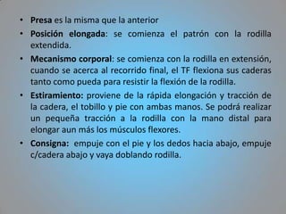 • Presa es la misma que la anterior
• Posición elongada: se comienza el patrón con la rodilla
  extendida.
• Mecanismo corporal: se comienza con la rodilla en extensión,
  cuando se acerca al recorrido final, el TF flexiona sus caderas
  tanto como pueda para resistir la flexión de la rodilla.
• Estiramiento: proviene de la rápida elongación y tracción de
  la cadera, el tobillo y pie con ambas manos. Se podrá realizar
  un pequeña tracción a la rodilla con la mano distal para
  elongar aun más los músculos flexores.
• Consigna: empuje con el pie y los dedos hacia abajo, empuje
  c/cadera abajo y vaya doblando rodilla.
 