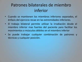 Patrones bilaterales de miembro
                  inferior
• Cuando se mantienen los miembros inferiores separados, el
  énfasis del ejercicio recae en las extremidades inferiores.
• El trabajo bilateral permite utilizar la irradiación desde el
  miembro inferior mas fuertes del paciente para facilitar los
  movimientos o músculos débiles en el miembro inferior
• Se puede trabajar cualquier combinación de patrones y
  técnicas y cualquier posición.
 