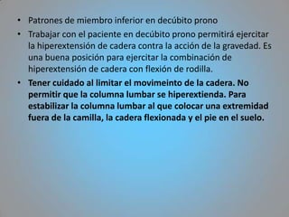 • Patrones de miembro inferior en decúbito prono
• Trabajar con el paciente en decúbito prono permitirá ejercitar
  la hiperextensión de cadera contra la acción de la gravedad. Es
  una buena posición para ejercitar la combinación de
  hiperextensión de cadera con flexión de rodilla.
• Tener cuidado al limitar el movimeinto de la cadera. No
  permitir que la columna lumbar se hiperextienda. Para
  estabilizar la columna lumbar al que colocar una extremidad
  fuera de la camilla, la cadera flexionada y el pie en el suelo.
 
