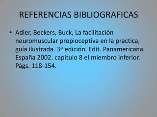 REFERENCIAS BIBLIOGRAFICAS
• Adler, Beckers, Buck, La facilitación
  neuromuscular propioceptiva en la practica,
  guía ilustrada. 3ª edición. Edit. Panamericana.
  España 2002. capitulo 8 el miembro inferior.
  Págs. 118-154.
 