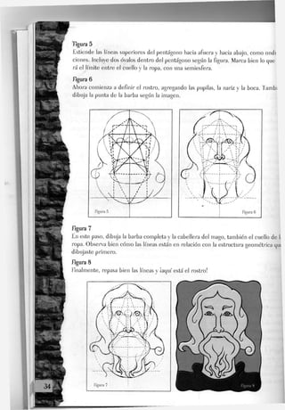 figura 5
Extiende Jas líneas superiores deJ pentágono hacia afuera y hacia abajo, como ondi
ciones. Incluye dos óvalos dentro del pentágono según la figura. Marca bien Jo que
rá eJ Jímite entre eJ cueJJo y Ja ropa, con una semiesfera.
figura 6
Ahora comienza a definir el rostro, agregando las pupilas, la nariz y la boca, f ambi
dibuja la punta de la barba según la imagen.
figura 7
En este paso, dibuja la barba completa y Ja cabellera del mago, también el cuello de I;
ropa. Observa bien cómo Jas líneas están en relación con Ja estructura geométrica qu(
dibujaste primero.
figura 8
finalmente, repasa bien Jas líneas y ¡aquí está el rostro!
 