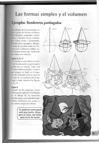 Las formas simples y el volumen
Ejemplos: Sombreros puntiagudos
dibujos de Jos personajes na-
a partir de formas circulares,
triángulos, cuadrados, rectán-
y también líneas ondulan-
líneas rectas y horizontales,
lia estos ejemplos y dibujos,
trata de percibir todas Jas for-
como volúmenes sólidos. Es-
formas tienen que realmente
-r vistas con volumen.
figura 1, 2 y 3
Un círculo es una esfera si se tra-
ta de la cabeza de un personaje o
partes de su cuerpo. Estas son
formas tridimensionales, es decir
que ocupan un Jugar en el espa-
cio. Un triángulo será un cono en
el caso de un sombrero de bruja,
mago o hada (observa las figuras
1.2 y 3).
figura 4
A partir de los esquemas, vemos
cómo puede aplicarse el triángulo
en el dibujo de un temeroso
duende junto a una malvada bruja.
Ambos sombreros son conos, y
sus rostros surgen de esferas.
rTu sombrero puntiagudo
esta muy bonito, Bruja,
pero el resto, iay! ¡Como
para verte de noche!
Figura 3
35
 