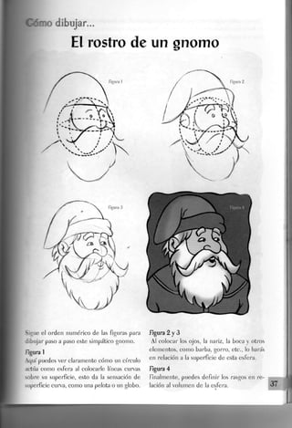 Sigue el orden numérico de las figuras para
dibujar paso a paso este simpático gnomo.
figura 1
Aquí puedes ver claramente cómo un círculo
actúa como esfera al colocarle líneas curvas
sobre su superficie, esto da la sensación de
superficie curva, como una pelota o un globo.
figura 2 y 3
Al colocar los ojos, la nariz, la boca y otros
elementos, como barba, gorro, etc., lo harás
en relación a la superficie de esta esfera.
figura 4
finalmente, puedes definir los rasgos en re-
lación al volumen de Ja esfera. 37
 