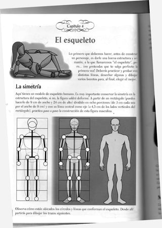 El esqueleto
Lo primero que debemos hacer, antes de construir
un personaje, es darle una buena estructura y ar-j
mazón, a la que llamaremos "el esqueleto", pe-
ro... ¡no pretendas que te salga perfecto la
primera vez! Deberás practicar y probar con
distintas líneas, desechar algunas y dibuja'
varios bocetos para, al final, elegir el mejor.
La simetría
Aquí tienes un modelo de esqueleto humano. Es muy importante conservar Ja simetría en la
estructura del esqueleto, si no, Ja figura saldrá deforme. A partir de un rectángulo (puedes
hacerlo de 9 cm de ancho y 24 cm de alto) dividido en ocho porciones (de 3 cm cada una
por el ancho de 9 cm) y con su línea central como eje (a 4,5 cm de Jos Jados verticales del
rectángulo), practica paso a paso la construcción de esta figura masculina.
Observa cómo están ubicados los círculos y líneas que conforman el esqueleto. Desde allí
partirás para dibujar los trazos siguientes.
 