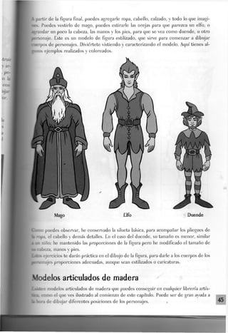 |a partir de Ja figura final, puedes agregarle ropa, cabello, calzado, y todo lo que imagi-
• v Puedes vestirlo de mago, puedes estirarle las orejas para que parezca un elfo, o
ndar un poco la cabeza, las manos y los pies, para que se vea como duende, u otro
naje. Este es un modelo de figura estilizado, que sirve para comenzar a dibujar
rpos de personajes. Diviértete vistiendo y caracterizando el modelo. Aquí" tienes al-
ejemplos realizados y coloreados.
¡Domo puedes observar, he conservado la silueta básica, para acompañar los pliegues de
_.. el cabello y demás detalles. En el caso del duende, su tamaño es menor, similar
a «c niño: he mantenido las proporciones de la figura pero he modificado el tamaño de
a» cabeza, manos y pies.
Eiács ejercicios te darán práctica en el dibujo de la figura, para darle a los cuerpos de los
pmonajes proporciones adecuadas, aunque sean estilizados o caricaturas.
Modelos articulados de madera
1 -• idos articulados de madera que puedes conseguir en cualquier librería artís-
tka~ como el que ves ilustrado al comienzo de este capítulo. Puede ser de gran ayuda a
ai hora de dibujar diferentes posiciones de los personajes. «•
 