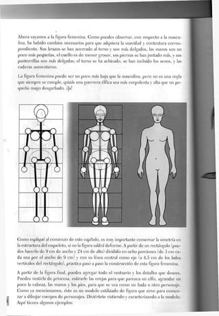 Ahora vayamos a la figura femenina. Gomo puedes observar, con respecto a la mascu-
lina, ha habido cambios necesarios para que adquiera la suavidad y contextura corres-
pondiente. Sus brazos se han acercado al torso y son más delgados, las manos son un
poco más pequeñas, el cuello es de menor grosor, sus piernas se han juntado más, y sus
pantorrillas son más delgadas; el torso se ha achicado, se han incluido Jos senos, y las
caderas aumentaron.
La figura femenina puede ser un poco más baja que la masculina, pero no es una regla
que siempre se cumple, quizás una guerrera álfica sea más corpulenta y alta que un pe-
queño mago desgarbado. ¡Ja!
Gomo expliqué al comienzo de este capítulo, es muy importante conservar la simetría en
la estructura del esqueleto, si no la figura saldrá deforme. A partir de un rectángulo (pue-
des hacerlo de 9 cm de ancho y 24 cm de alto) dividido en ocho porciones (de 3 cm ca-
da una por el ancho de 9 cm) y con su línea central como eje (a 4,5 cm de Jos lados
verticales del rectángulo), practica paso a paso Ja construcción de esta figura femenina.
A partir de Ja figura final, puedes agregar todo el vestuario y los detalles que desees.
Puedes vestirla de princesa, estirarle Jas orejas para que parezca un eJfo, agrandar un
poco Ja cabeza, las manos y los pies, para que se vea como un hada u otro personaje.
Gomo ya mencionamos, éste es un modelo estilizado de figura que sirve para comen-
zar a dibujar cuerpos de personajes. Diviértete vistiendo y caracterizando a Ja modelo.
Aquí tienes algunos ejemplos:
 