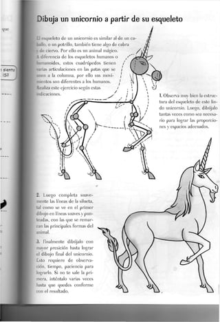 Dibuja un unicornio a partir de su esqueleto
£1 esqueleto de un unicornio es similar al de un ca-
ballo, o un potrillo, también tiene algo de cabra
i de ciervo. Por ello es un animal mágico.
A diferencia de los esqueletos humanos o
fcumanoides, estos cuadrúpedos tienen
carias articulaciones en las patas que se
•nen a la columna, por ello sus movi-
mientos son diferentes a los humanos
Realiza este ejercicio según estas
iicaciones.
2. Luego completa suave-
mente las líneas de la silueta,
tal como se ve en el primer
dibujo en líneas suaves y pun-
teadas, con las que se remar-
can las principales formas del
animal.
3. Finalmente dibújalo con
mayor presiden hasta lograr
el dibujo final del unicornio.
Esto requiere de observa-
ción, tiempo, paciencia para
lograrlo. Si no te sale la pri-
mera, inténtalo varias veces
hasta que quedes conforme
con el resultado.
1. Observa muy bien la estruc-
tura del esqueleto de este lin-
do unicornio. Luego, dibújalo
tantas veces como sea necesa-
rio para lograr las proporcio-
nes y espacios adecuados.
 