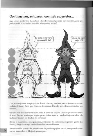 Gontinuemos, entonces, con más esqueletos...
Aquí' vemos a este viejo Jeprechaun (duende irlandés) posando para nosotros, para que
podamos ver su estructura invisible, ¡el esqueleto mismo!
Este personaje tiene una proporción de seis cabezas y media de altura. Su aspecto es des-
garbado, liviano y flaco (por favor, no te ofendas, Duende, por estos comentarios, son
técnicos).
Observa muy bien cómo está construido. A partir de círculos y líneas que se unen entre
sí, se da forma a una imagen simple que servirá de soporte cuando dibujemos sobre ella
las líneas finales y los detalles del personaje.
Dibuja el esqueleto de este personaje, definiendo los volúmenes corporales que le dan
forma, y luego construye Jos detalles sobre estos volúmenes.
A continuación, practica los ejercicios de las próximas páginas para ir incorporando estas
nuevas ideas sobre el dibujo de personajes...
 