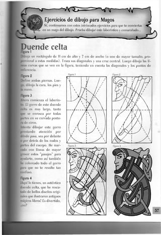 Ejercicios de dibujo para jMagos
Sí, continuamos con estos intrincados ejercicios para que te conviertas
en un mago deJ dibujo. Prueba dibujar este laberíntico y enmarañado...
Duende celta
%nra 1
Hfcuja un rectángulo de 11 cm de alto  7 cm de ancho (o uno de mayor tamaño, pro-
Brciona] a estas medidas). Traza sus diagonales y una cruz central. Luego dibuja las lí-
curvas que se ven en la figura, teniendo en cuenta Jas diagonales y Jos puntos de
--" - cía.
Figura 1
lefine ambas piernas. Lue-
. dibuja la cara, Jos pies y
l^nano.
ira3
>ra comienza eJ laberin-
EJ gorro de este duende
es muy Jargo, tanto
se enrosca por todas
tes en su curvada postu-
ide circo,
ínta dibujar este gorro
estando atención por
ide pasa, sea por delante
por detrás de los nudos y
irles del cuerpo, fie ruar-
lo con líneas de mayor
sor estos "pasajes" para
-darte, como así también
coloreado todo el gorro
que no te resulte tan
MlfuSO.
mí lo tienes, un auténtico
mde celta, que he resca-
de bellos diseños origi-
SS que ilustraron antiguos
ígicos libros! Es divertido,
,9
Figura 2
 