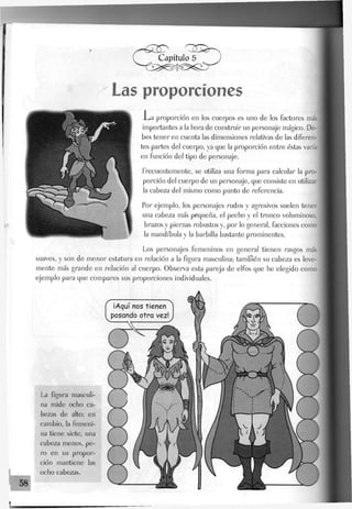 Las proporciones
-La proporción en los cuerpos es uno de los factores más
importantes a la hora de construir un personaje mágico. De-
bes tener en cuenta las dimensiones relativas de las diferen-
tes partes del cuerpo, ya que la proporción entre éstas varía
en función del tipo de personaje.
Frecuentemente, se utiliza una forma para calcular la pro-
porción del cuerpo de un personaje, que consiste en utilizar
la cabeza del mismo como punto de referencia.
Por ejemplo, los personajes rudos y agresivos suelen tener
una cabeza más pequeña, el pecho y el tronco voluminoso,
brazos y piernas robustos y, por lo general, facciones como
la mandíbula y la barbilla bastante prominentes.
Los personajes femeninos en general tienen rasgos más
suaves, y son de menor estatura en relación a la figura masculina; también su cabeza es leve-
mente más grande en relación al cuerpo. Observa esta pareja de elfos que he elegido como
ejemplo para que compares sus proporciones individuales.
¡Aquí nos tienen
posando otra vez!
La figura masculi-
na mide ocho ca-
bezas de alto; en
cambio, Ja femeni-
na tiene siete, una
cabeza menos, pe-
ro en su propor-
ción mantiene las
ocho cabezas.
 