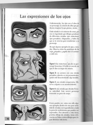 Las expresiones de los ojos
82
Evidentemente, los ojos son el alma de
un personaje. Es a través de ellos que po-
demos imaginar lo que piensa y siente.
Gada mirada es un universo de cosas, por
eso es importante que dibujes practican-
do diferentes miradas: ojos misteriosos,
ojos pensativos, chispeantes, y todos los
que se te ocurran para caracterizar a un
personaje.
fie aquí algunos ejemplos de ojos y mira-
das. Observa cómo Jas posiciones de las
cejas, párpados y pupilas dan el carácter
a cada uno.
figura 1: Jos misteriosos ojos de un per-
sonaje femenino. El briJJo en uno de sus
ojos Je dan un toque de astucia.
figura 2: un anciano con una mirada
pensativa, absorto en sus pensamientos,
quizás esté desentrañando algo temible.
figura 3: una mirada comprensiva. Ob-
serva a alguien o un acontecimiento.
figura 4: una mirada que denota firme-
za, autoridad. Este severo personaje
transmite un poco de enojo.
Gomo puedes ver, estos son sólo algu-
nos ejemplos dentro de una gran varie-
dad de miradas correspondientes a toda
la gama de sentimientos que pueden ser
expresados. Pon atención a este tema,
practica dibujo de miradas, toma refe-
rencias en fotos u otros dibujos para lo-
grar dominar este tema.
 