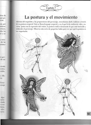 La postura y et movimiento
Además del esqueleto y Jas proporciones del personaje, necesitamos darle realismo a través
de su postura corporal. Esto se llama lenguaje corporal, y es el que le da realmente vida y ca-
risma. Junto con la expresión del rostro, la postura indica claramente lo que está haciendo y
sintiendo el personaje. Observa esta serie de pequeñas hadas para ver por qué la postura es
tan importante.
 