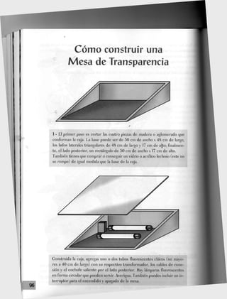 Cómo construir una
Mesa de Transparencia
1 - £1 primer paso es cortar las cuatro piezas de madera o aglomerado que
conforman la caja. £a base puede ser de 50 cm de ancho x 48 cm de largo,
Jos lados laterales triangulares de 48 cm de largo y 17 cm de alto; finalmen-
te, el lado posterior, un rectángulo de 50 cm de ancho x 17 cm de alto.
También tienes que comprar o conseguir un vidrio o acrilico lechoso (este no
se rompe) de igual medida que la base de Ja caja.
xión y eJ enchufe saliente por el Jado posterior, flay lámparas fluorescentes
en forma circular que pueden servir. Averigua. También puedes incluir un in-
terruptor para el encendido y apagado de la mesa.
 