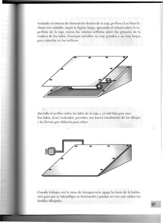 Jnstalado el sistema de iluminación dentro de la caja, perfora el acrílico le-
choso con cuidado, según la figura; luego, apoyando el mismo sobre la su-
perficie de la caja, marca los mismos orificios sobre los grosores de Ja
madera de Jos Jados. Gonsigue tornillos no muy grandes y no muy largos
para calzarlos en los orificios.
Atornilla el acrílico sobre Jos Jados de Ja caja, y ya está Jista para usar.
Sus Jados, aJ ser inclinados, permiten una buena visualización de los dibujos
y las formas que utilizarás para calcar.
Guando trabajes con la mesa de transparencia, apaga las luces de la habita-
ción para que se intensifique su iluminación y puedas ver con más nitidez los
detalles dibujados.
97
 