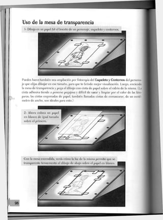 Uso de la mesa de transparencia
Puedes hacer también una ampliación por fotocopia del Esqueleto y Gontornos del persona-
je que elijas dibujar en ese tamaño, para que te brinde mejor visualización. Luego, enciende
la mesa de transparencia y pega el dibujo con cinta de papel sobre el vidrio de la misma. (La
cinta adhesiva tiende a ponerse pegajosa y difícil de sacar y limpiar por el calor de las lám-
paras; Jas cintas engomadas de papel, también llamadas cintas de enmascarar, de un centí-
metro de ancho, son ideales para esto.)
Gon la mesa encendida, verás cómo la luz de la misma permite que se
transparente tenuemente el dibujo de abajo sobre el papel en blanco.
 