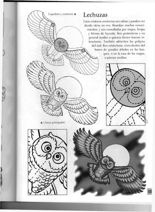 Esqueleto y contorno T LeChliZaS
Estas criaturas nocturnas son sabias y pueden ver
donde otros no ven. Guardan muchos conoci-
mientos, y son consultadas por magos, brujas
y héroes de leyenda. Son protectoras y en
general ayudan a quienes tienen buenas in-
tenciones. También advierten los peligros
del mal. Son misteriosas, viven dentro del
hueco de grandes árboles en los bos-
ques, o en la casa de los magos,
a quienes auxilian.
 