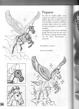 A 1
í>
i   VÁ  x
. " s i V
sf»X
1  Pegasos
9/Já
— f -
i
.J-r-
I
/ i
Se trata de caballos alados, seres
mágicos que inspiran a la poesía y la
belleza. Aparecen en bellos Jugares,
entre templos y fuentes cristalinas,
cascadas, altas cumbres de monta-
ñas. Son mensajeros y ayudan al ne-
cesitado.
Los pegasos surgen con la mitología
griega. Parecen venir de otro mun-
do. Llevan a su jinete hacia las altu-
ras de otras dimensiones y
universos.
< Esqueleto y contorno
• Líneas principales
 
