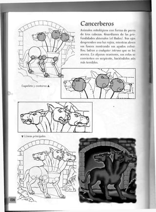 Esqueleto y contorno •
Cancerberos
Animales mitológicos con forma de perro
de tres cabezas. Guardianes de las pro-
fundidades abismales (el flades). Sus ojos
desprenden una luz rojiza, mientras abren
sus fauces mostrando sus agudos colmi-
llos; ladran a cualquier intruso que se les
acerca. £n algunas ocasiones, sus colas se
convierten en serpiente, haciéndolos aún
más temibles.
Líneas principales
 
