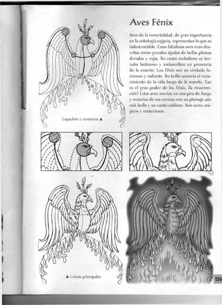 Aves Fénix
Aves de la inmortalidad, de gran importancia
en la mitología egipcia, representan lo que es
indestructible. Estas fabulosas aves eran des-
critas como grandes águilas de bellas plumas
doradas y rojas. Su canto melodioso se tor-
naba lastimoso y melancólico en presencia
de la muerte. Los Fénix son un símbolo lu-
minoso y radiante. Su brillo anuncia el rena-
cimiento de la vida Juego de la muerte. Ese
es el gran poder de los Fénix, ¡Ja resurrec-
ción! Estas aves morían en una pira de fuego
y renacían de sus cenizas con un plumaje aún
más bello y un canto sublime. Son seres má-
gicos y misteriosos.
 