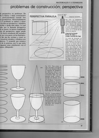 M A T E R I A L E S Y UTENSILIOS
problemas de construcción; perspectiva
ie perspectiva no perdonan. De
de la buena o mala construcción
), particularmente cuando éste
as geométricas. Afortunadamente
0 el problema se reduce a situar
círculos en perspectiva, viéndolos
irriba o desde más abajo, lo cual
ado por la llamada perspectiva
le un punto, la menos complicada
ías de perspectiva, según puede
1 la breve enseñanza del recuadro
a, por otra parte, en las ilustracio-
s del pie, las normas a tener en
construir círculos y cilindros con
pectiva. Y recuerde que estamos
o de la práctica, por lo que sería
siguiera estas enseñanzas con el
nano, dibujando.
PERSPECTIVA P A R A L E L A
punto de fuga y
punto de vista
línea de horizonte
Fig 213. La perspectiva
paralela se aplica a los cuer-
pos vistos de frente, o que se
hallan delante del especta-
dor. La perspectiva paralela,
al igual que cualquier otra
forma de perspectiva, se re-
suelve con la ayuda de tres
elementos básicos:
Linea de horizonte
Punto de vista, y
Líneas y puntos de fuga
La Línea de horizonte, se
halla a la altura del nivel
visual desde el cual vemos el
objeto. El Punto de vista, se
sitúa en la misma línea de
horizonte delante del espec-
tador. Las lineas de fuga.
vienen determinadas por las
líneas oblículas del cuerpo u
objeto que se dirigen hacia el
fondo, reuniéndose en los
puntos de fuga, situados en
la línea de horizonte. En la
perspectiva paralela, el punto
de fuga y el punto de vista
coinciden en el mismo lugar.
Fig. 214. Para pintar un
vaso, una copa o una taza de
café, no es necesario dibujar
un esquema de perspectiva
tan laborioso como el que
ilustra esta figura. Pero sí es
conveniente saber que este
esquema existe, conocer y
recordar, por'ejemplo. el he-
cho de que un círculo situa-
do a la altura o nivel de la
línea de horizonte, es igual a
una línea horizontal, mien-
tras que a medida que este
círculo aparece más abajo
respecto a la línea de hori-
zonte, se transforma en un
óvalo cada vez más abierto.
Fig. 215. Cuando dibuje un
ciirculo o la base de un cilin-
dro, recuerde que los vértices
no deben terminar en ángu-
lo, sino en una curva más o
menos cerrada, según que la
vea desde más arriba o desde
más abajo, pero siempre en
forma de curva.
B I E N
MAL
MAL
B I E N
215
97
 