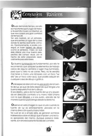 Consejos básicos
Dibujar demanda tiempo, por ello
es importante que tu lugar de traba-
jo te permita mover con libertad, ya
que vas a pasar una gran cantidad
de tiempo allí.
Tan solo bastará, en un principio,
que encuentres un lugar de tu casa
donde te sientas realmente cómo-
do. Oportunamente, si podes con-
seguir un buen tablero de dibujo
(como el exhibido), mejor, ya que
éste ofrece una muy buena pers-
pectiva del campo visual, por el
hecho de estar preparado espe-
cialmente para esta tarea.
La buena iluminación es fundamental, por ello te
recomiendo que ubiques tus elementos de trabajo
cerca de alguna ventana o lugar muy iluminado,
para que tu vista no se canse. Pero, no te vendría
mal tener a mano una lámpara con un foco "luz
día" (es un foco color azul), que podes adquirir en
cualquier casa de dibujo o gráfica.
Pone especial atención en la ubicación de la fuen-
te de luz, ya que de ésta depende que tengas una
buena respuesta final de tu dibujo,
Si sos diestro, ubica dicha fuente de luz a tu izquier-
da en dirección contraria a tu mano hábil (mano
con la que dibujas), y si sos zurdo, ubícate de tal
manera que la luz provenga desde la derecha,
Observa en esta imagen lo que ocurre cuando la
fuente de luz es erróneamente ubicada en la
misma dirección que tu mano hábil.
Tal cual se ve a simple vista, se generan sombras
indeseadas sobre el dibujo que impiden una lectu-
ra apropiada del mismo. Aunque parezca irrele-
vante, son errores bastante fáciles de cometer,
 