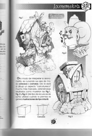 Si
Si, < ;
Otro modo de interpretar la axono-
metría, es curvando sus ejes d e mo-
do cóncavo o convexo. Esto le dará
al dibujo un aspecto "caricaturesco"
mucho más marcado, obteniéndose
'esultados como muestran las Fig.l,
Fig. 2 y Fig .3, Este tipo de recurso es de
suma utilidad cuando la premisa es
generar ilustraciones de tipo infantil.
Convexo Cóncavo Fig.3
 