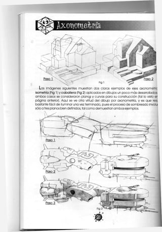 I Axonometría
¡gg§ Fig 1
Las imágenes siguientes muestran dos claros ejemplos de ejes axonométric
isometría (Fig 1) y caballera (Fig 2) aplicados en dibujos un poco más desarrollados
ambos casos se consideraron planos y curvas para su construcción (tal lo visto
página anterior), Aquí se ve otra virtud del dibujo por axonometría, y es que r
bastante fácil de ¡luminar una vez terminado, pues el proceso de sombreado invol
sólo a tres planos bien definidos, tal como demuestran ambos ejemplos.
 