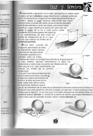 luz y Sombra
Primeramente y siguiendo con lo visto, ubicaremos un objeto sobre
jn plano de tipo caballera, luego situamos en cualquier parte del
plano "la fuente de luz" (hagámonos la ¡dea de que se trata de un
''•rolito"), desde su base trazamos direcciones que vayan
z -ectamente a la base del objeto (se recomienda que estas
sean límites laterales y centro del objeto, para tener mayor / ' / ¡
e< actitud), Luego repetimos la operación, pero esta vez
cesde el origen de la luz a cada punto
candiente de la parte superior del objeto (a,
b, c), obteniéndose de este modo los
puntos de intersección (a',b',c') que
son los que indican los límites de la
sombra proyectada.
Ahora bien, cuando de
rcorporar penumbras se trata,
es importante saber primero
aue el sector de penumbras
en el objeto quedará com-
cr
endido entre los límites
Origen
Fig.l
c-terales del mismo, en la Fig.2 los puntos d y e. Al igual que en
el caso anterior, siempre obtendremos al trazar las
direcciones a cada base, los puntos de Intersección (en
este caso d'y e') que nuevamente nos
ndican los límites de la sombra / 7 ^
oroyectada.
El punto f nos marca el área de má-
«ma Incidencia lumínica, el punto g
el área de máxima penumbra y el
cunto h, el área de luces por re-
bote. Sobre este último punto,
es Importante destacar que el
gra-do de intensidad de los ases de luz rebotada es siempre proporcional al índice d<
efracción de cada superficie cercana al objeto, por ejemplo: la seda produce maye
•ebote que el algodón, Es por eso que, si el objeto dibujado se encuentra sobre un<
superficie sedosa (Ejemplo 1), tendrá en su sector de rebote una mayor intensidad d<
coloro valor, que uno que esté posado sobre madera (Ejemplo 2).
Origen
Base
Fig.2
Ejemplo 1 Ejemplo 2
 